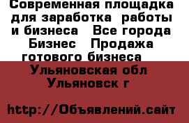 Современная площадка для заработка, работы и бизнеса - Все города Бизнес » Продажа готового бизнеса   . Ульяновская обл.,Ульяновск г.
